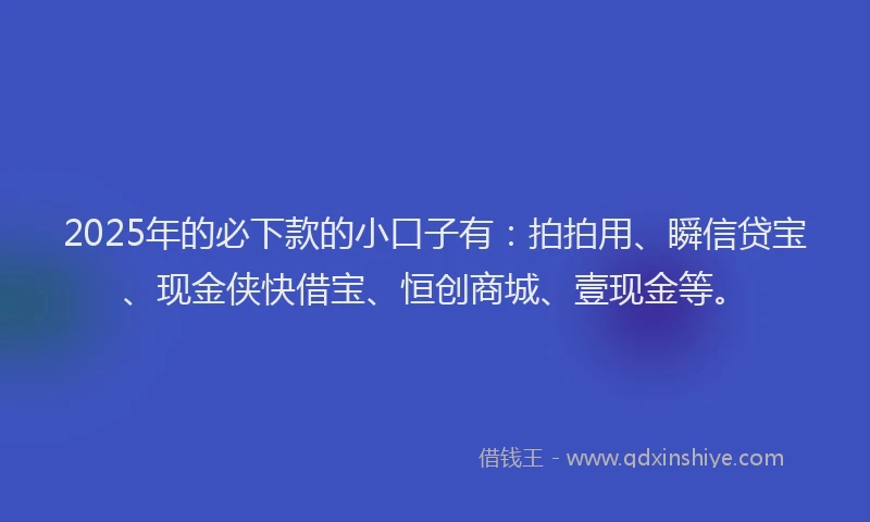 2025年的必下款的小口子有：拍拍用、瞬信贷宝、现金侠快借宝、恒创商城、壹现金等。
