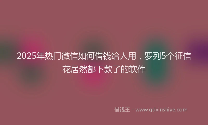 2025年热门微信如何借钱给人用，罗列5个征信花居然都下款了的软件