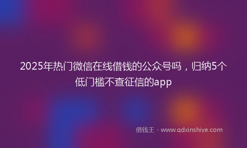2025年热门微信在线借钱的公众号吗，归纳5个低门槛不查征信的app