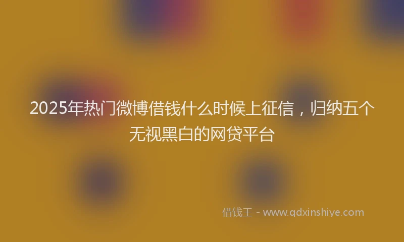 2025年热门微博借钱什么时候上征信，归纳五个无视黑白的网贷平台