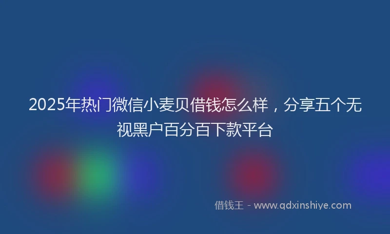 2025年热门微信小麦贝借钱怎么样，分享五个无视黑户百分百下款平台