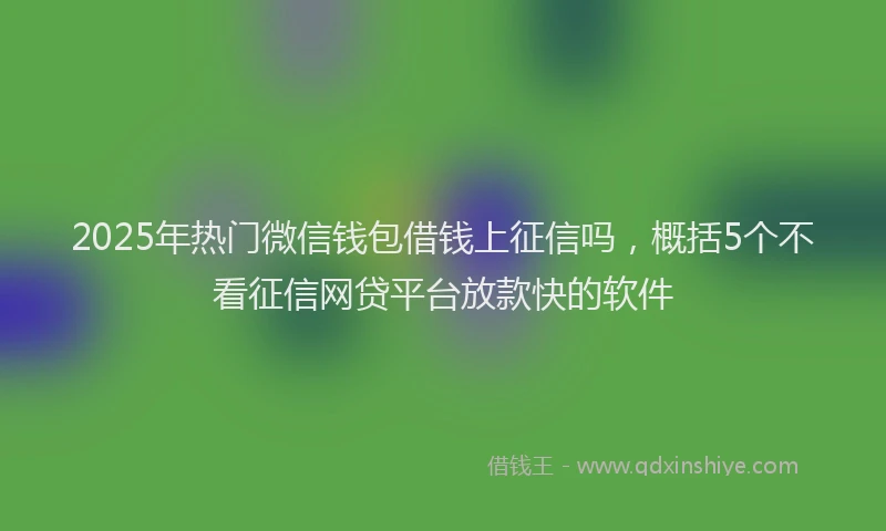 2025年热门微信钱包借钱上征信吗，概括5个不看征信网贷平台放款快的软件