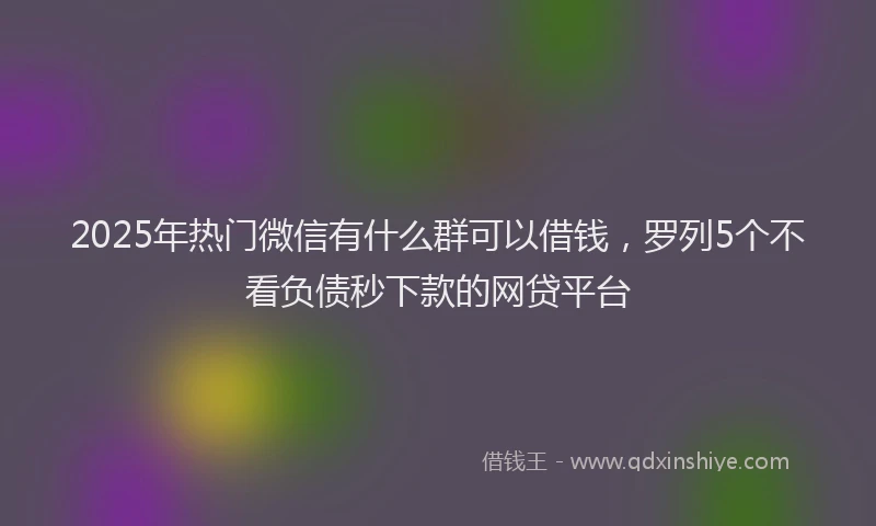 2025年热门微信有什么群可以借钱，罗列5个不看负债秒下款的网贷平台