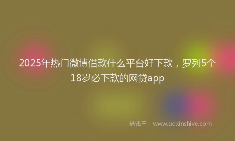 2025年热门微博借款什么平台好下款,罗列5个18岁必下款的网贷app