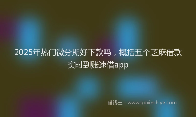 2025年热门微分期好下款吗，概括五个芝麻借款实时到账速借app