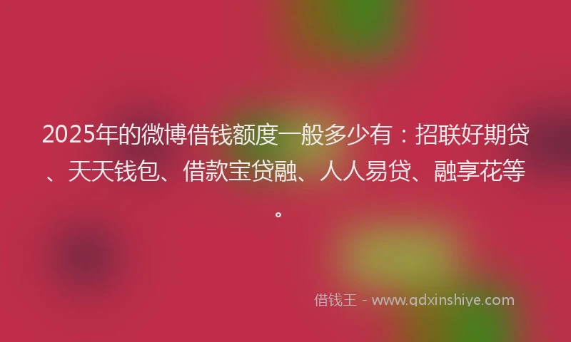 2025年的微博借钱额度一般多少有：招联好期贷、天天钱包、借款宝贷融、人人易贷、融享花等。