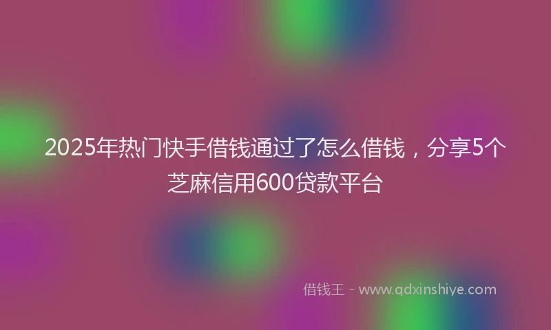 2025年热门快手借钱通过了怎么借钱，分享5个芝麻信用600贷款平台