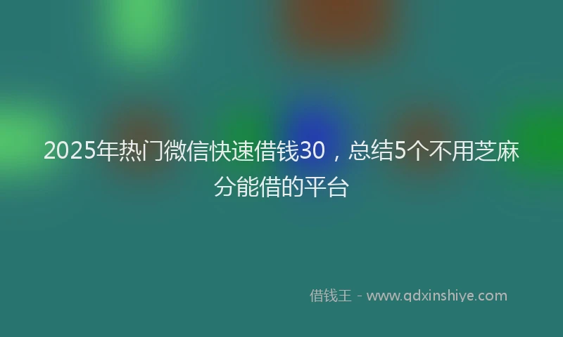 2025年热门微信快速借钱30，总结5个不用芝麻分能借的平台