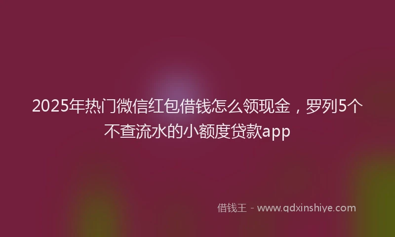 2025年热门微信红包借钱怎么领现金，罗列5个不查流水的小额度贷款app