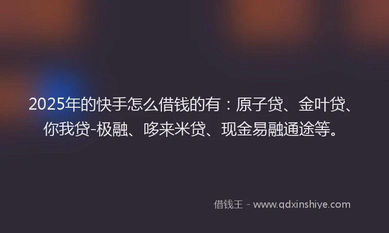 2025年的快手怎么借钱的有：原子贷、金叶贷、你我贷-极融、哆来米贷、现金易融通途等。