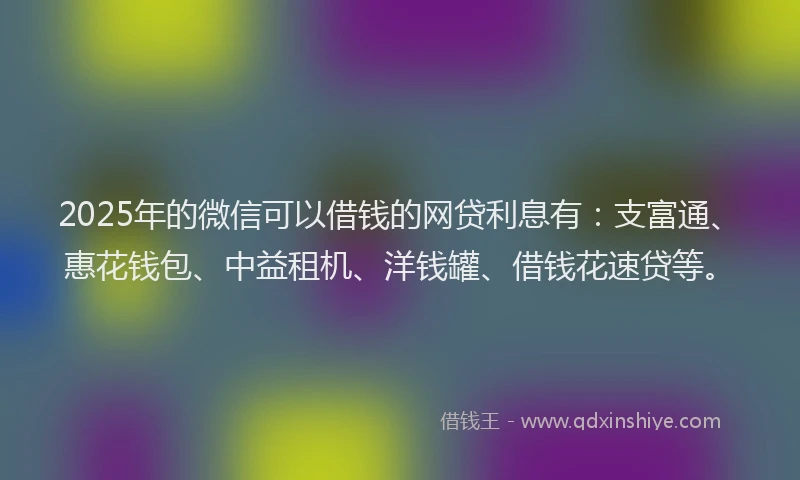 2025年的微信可以借钱的网贷利息有：支富通、惠花钱包、中益租机、洋钱罐、借钱花速贷等。