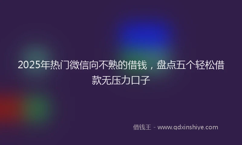 2025年热门微信向不熟的借钱，盘点五个轻松借款无压力口子