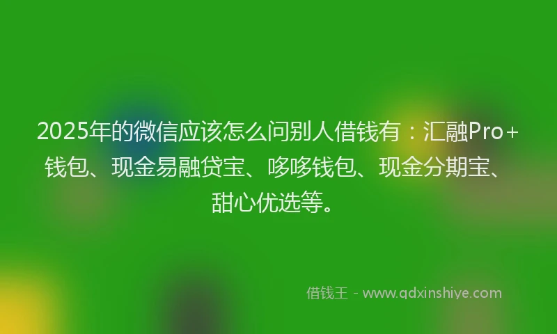 2025年的微信应该怎么问别人借钱有：汇融Pro+钱包、现金易融贷宝、哆哆钱包、现金分期宝、甜心优选等。