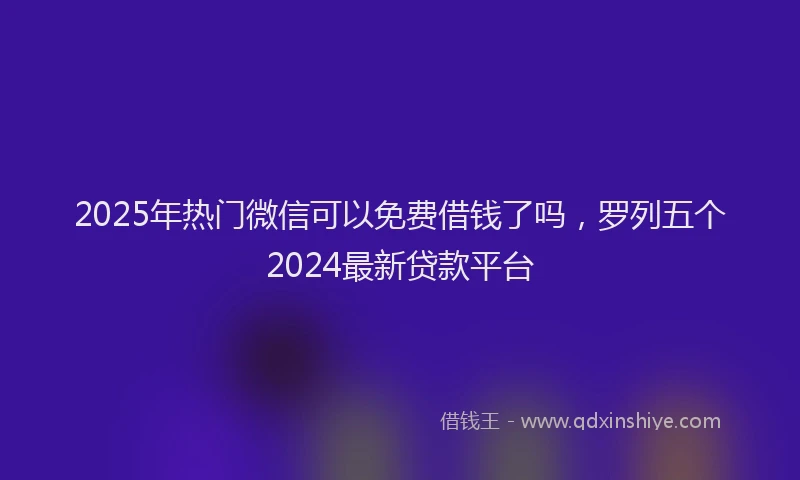 2025年热门微信可以免费借钱了吗，罗列五个2024最新贷款平台