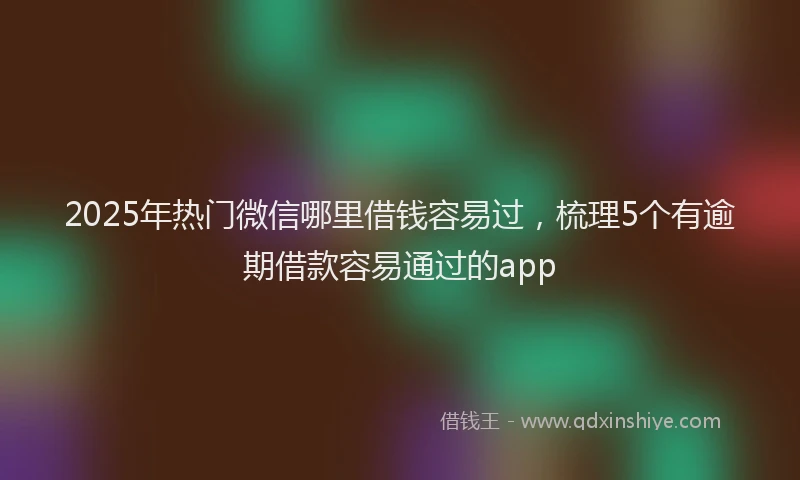 2025年热门微信哪里借钱容易过，梳理5个有逾期借款容易通过的app