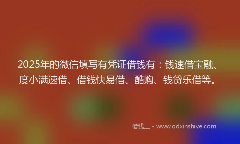 2025年的微信填写有凭证借钱有：钱速借宝融、度小满速借、借钱快易借、酷购、钱贷乐借等。