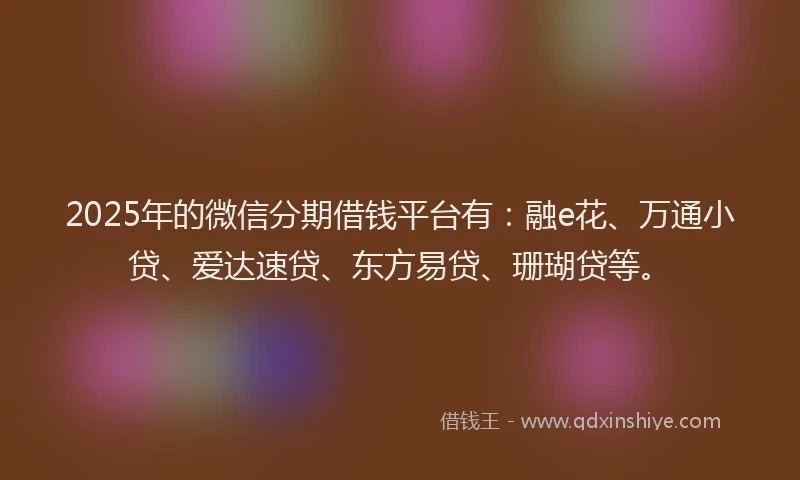 2025年的微信分期借钱平台有：融e花、万通小贷、爱达速贷、东方易贷、珊瑚贷等。