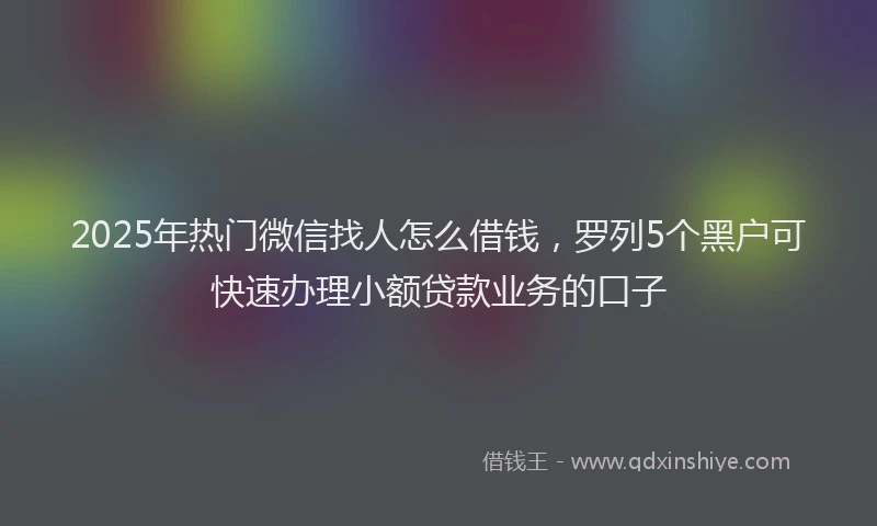 2025年热门微信找人怎么借钱，罗列5个黑户可快速办理小额贷款业务的口子