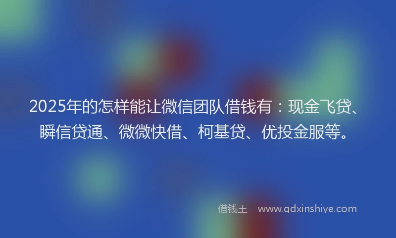 2025年的怎样能让微信团队借钱有：现金飞贷、瞬信贷通、微微快借、柯基贷、优投金服等。