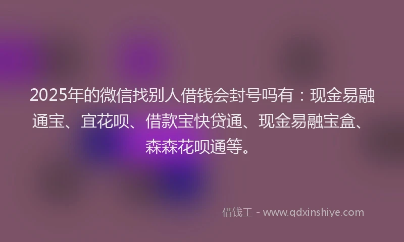 2025年的微信找别人借钱会封号吗有：现金易融通宝、宜花呗、借款宝快贷通、现金易融宝盒、森森花呗通等。