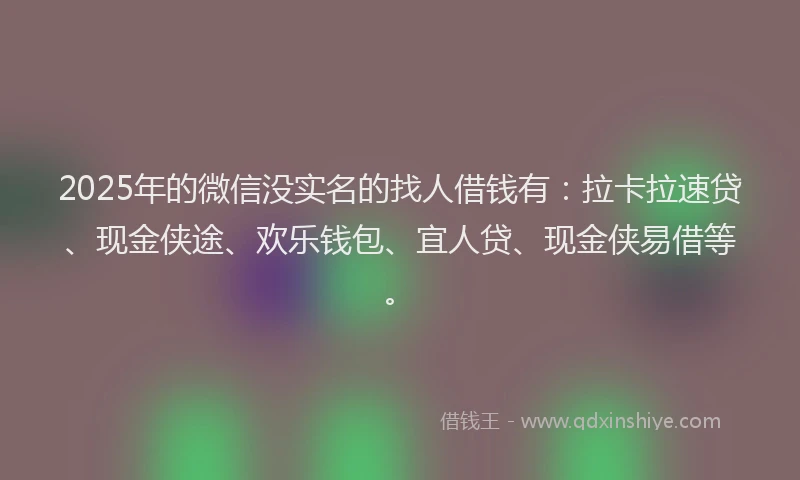 2025年的微信没实名的找人借钱有：拉卡拉速贷、现金侠途、欢乐钱包、宜人贷、现金侠易借等。