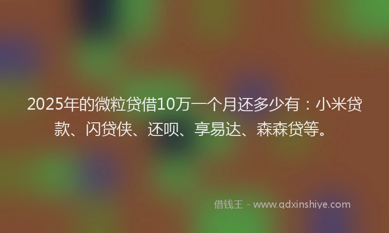 2025年的微粒贷借10万一个月还多少有：小米贷款、闪贷侠、还呗、享易达、森森贷等。