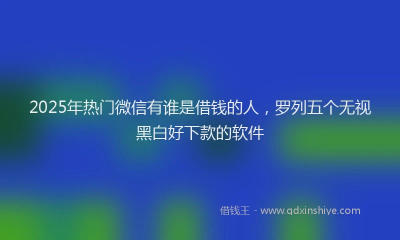 2025年热门微信有谁是借钱的人，罗列五个无视黑白好下款的软件