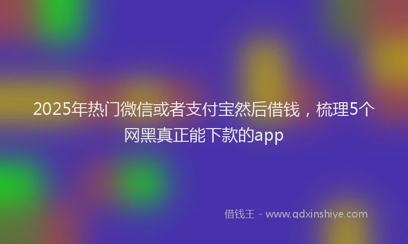 2025年热门微信或者支付宝然后借钱，梳理5个网黑真正能下款的app