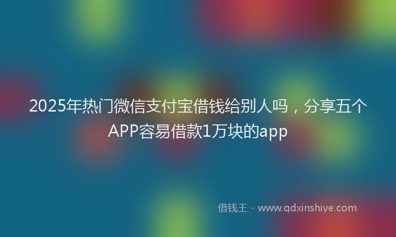 2025年热门微信支付宝借钱给别人吗，分享五个APP容易借款1万块的app