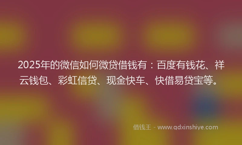 2025年的微信如何微贷借钱有：百度有钱花、祥云钱包、彩虹信贷、现金快车、快借易贷宝等。