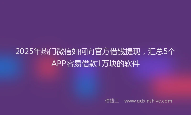 2025年热门微信如何向官方借钱提现，汇总5个APP容易借款1万块的软件
