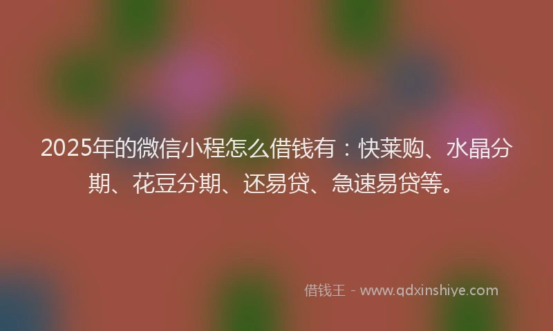 2025年的微信小程怎么借钱有：快莱购、水晶分期、花豆分期、还易贷、急速易贷等。