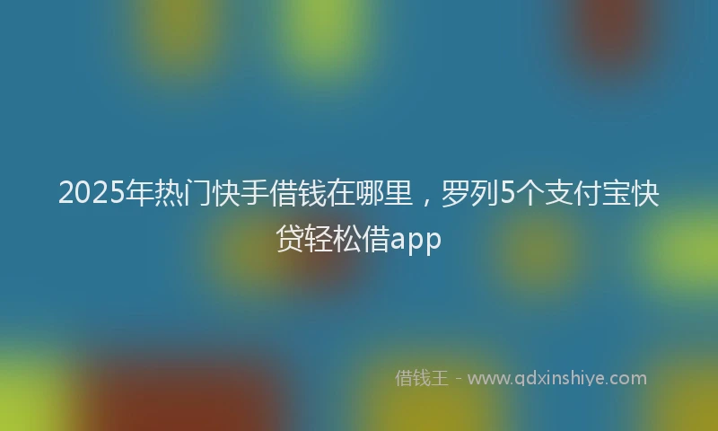 2025年热门快手借钱在哪里，罗列5个支付宝快贷轻松借app