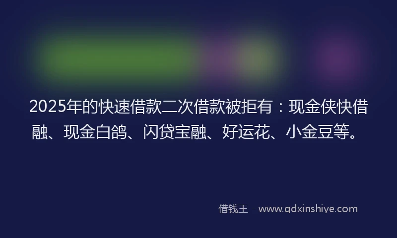 2025年的快速借款二次借款被拒有：现金侠快借融、现金白鸽、闪贷宝融、好运花、小金豆等。