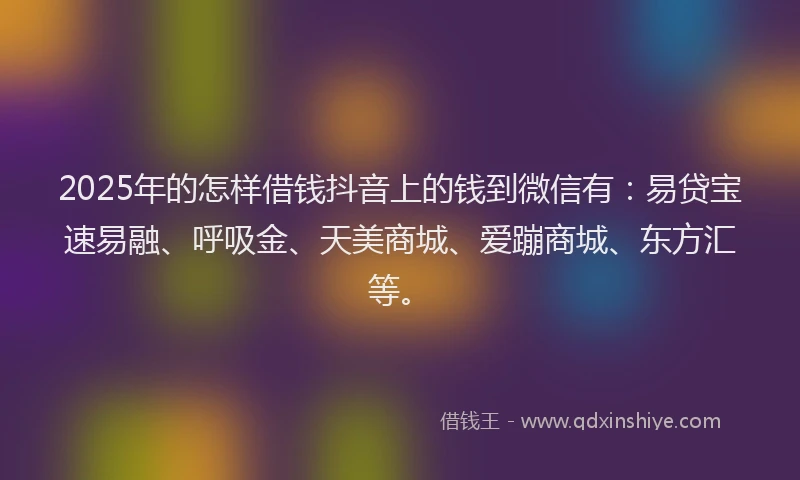 2025年的怎样借钱抖音上的钱到微信有：易贷宝速易融、呼吸金、天美商城、爱蹦商城、东方汇等。