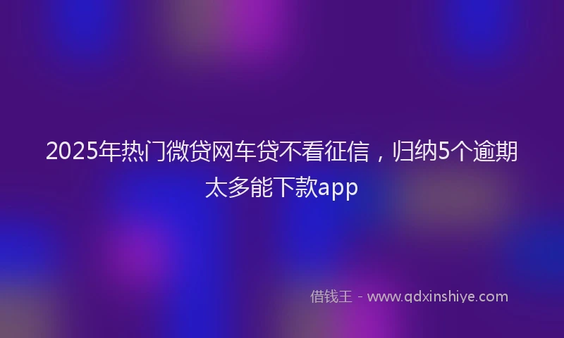 2025年热门微贷网车贷不看征信，归纳5个逾期太多能下款app