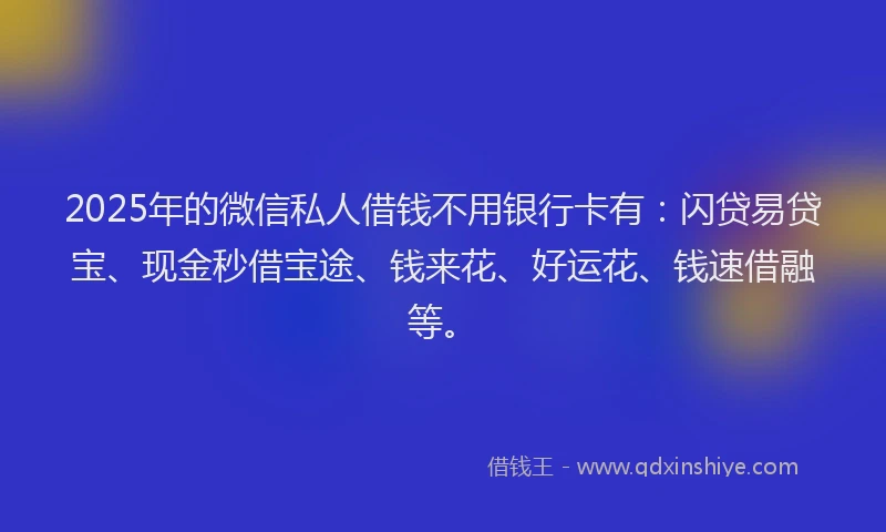 2025年的微信私人借钱不用银行卡有：闪贷易贷宝、现金秒借宝途、钱来花、好运花、钱速借融等。