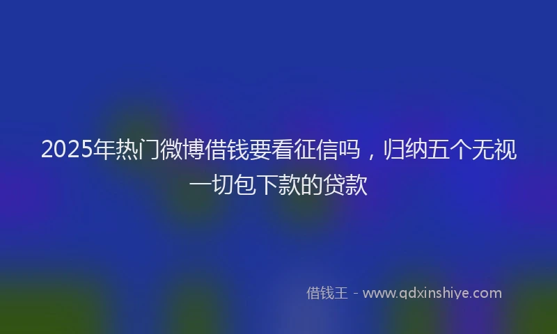 2025年热门微博借钱要看征信吗，归纳五个无视一切包下款的贷款
