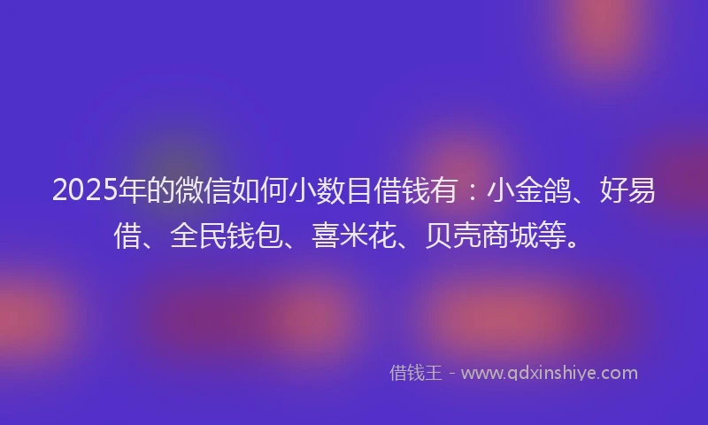 2025年的微信如何小数目借钱有：小金鸽、好易借、全民钱包、喜米花、贝壳商城等。