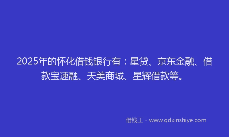 2025年的怀化借钱银行有：星贷、京东金融、借款宝速融、天美商城、星辉借款等。