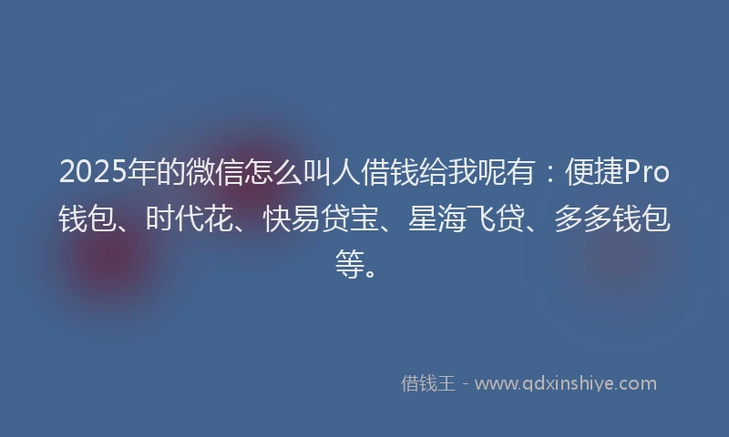 2025年的微信怎么叫人借钱给我呢有：便捷Pro钱包、时代花、快易贷宝、星海飞贷、多多钱包等。
