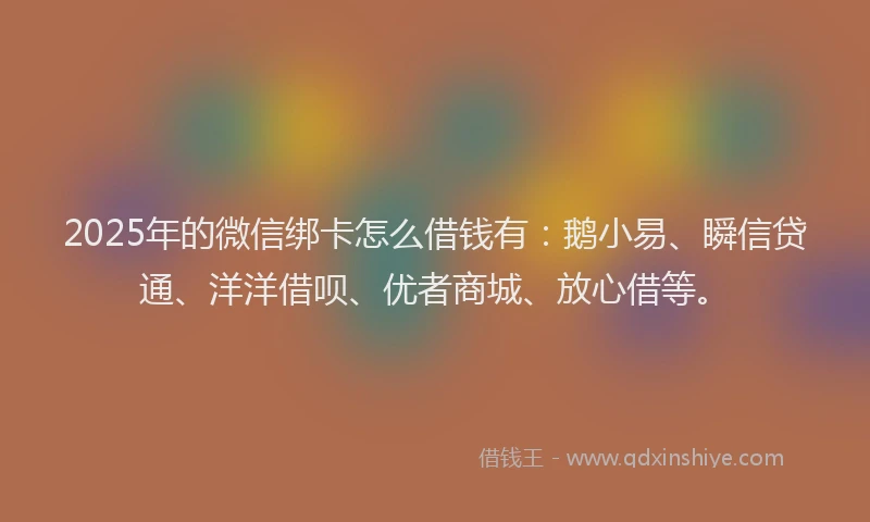 2025年的微信绑卡怎么借钱有：鹅小易、瞬信贷通、洋洋借呗、优者商城、放心借等。