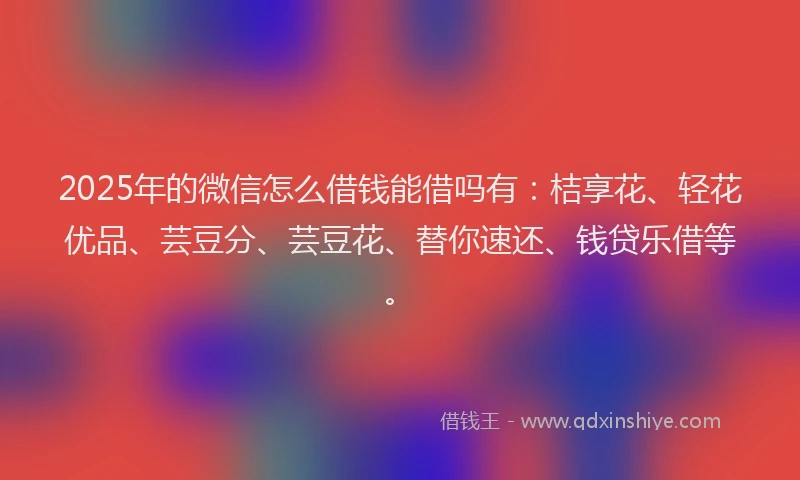 2025年的微信怎么借钱能借吗有：桔享花、轻花优品、芸豆分、芸豆花、替你速还、钱贷乐借等。