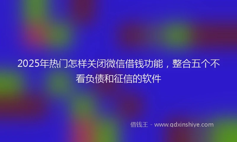 2025年热门怎样关闭微信借钱功能，整合五个不看负债和征信的软件