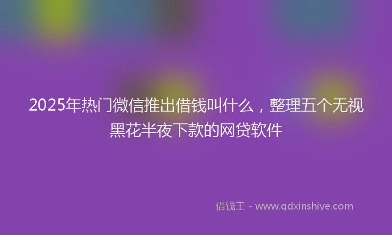 2025年热门微信推出借钱叫什么，整理五个无视黑花半夜下款的网贷软件