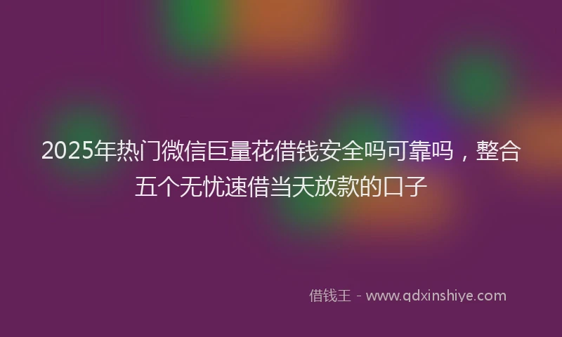 2025年热门微信巨量花借钱安全吗可靠吗，整合五个无忧速借当天放款的口子