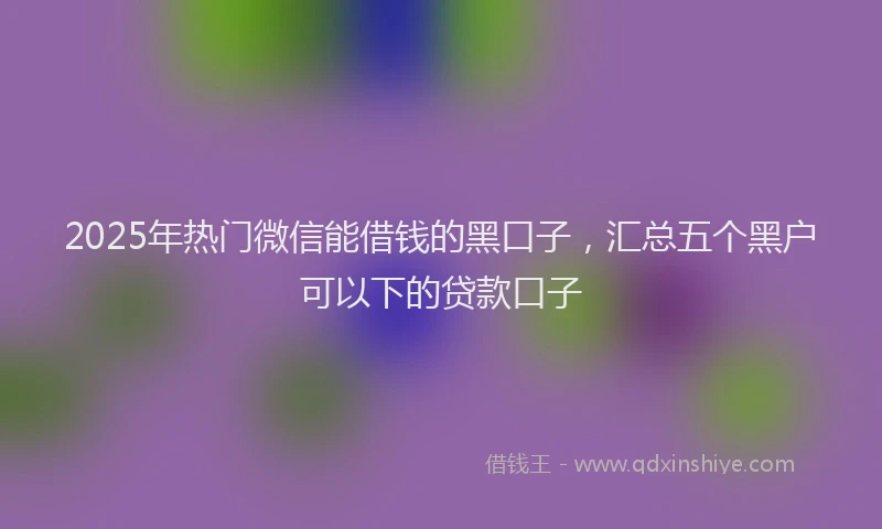 2025年热门微信能借钱的黑口子，汇总五个黑户可以下的贷款口子
