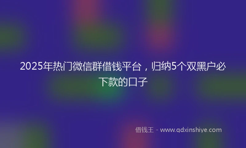 2025年热门微信群借钱平台，归纳5个双黑户必下款的口子