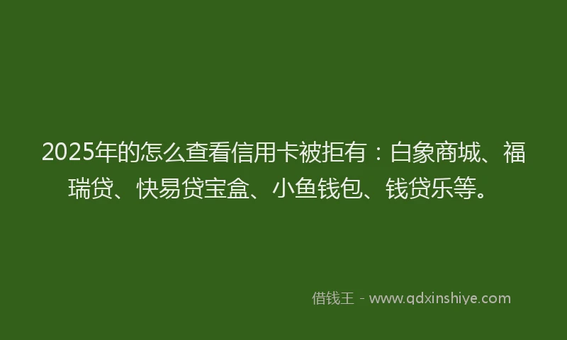 2025年的怎么查看信用卡被拒有：白象商城、福瑞贷、快易贷宝盒、小鱼钱包、钱贷乐等。