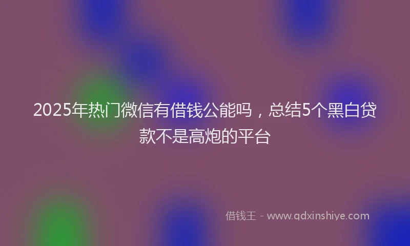 2025年热门微信有借钱公能吗，总结5个黑白贷款不是高炮的平台
